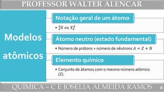 PROFESSOR WALTER ALENCAR
QUÍMICA – C E JOSÉLIA ALMEIDA RAMOS
• 𝑍
𝐴
𝑋 𝑜𝑢 𝑋 𝑍
𝐴
Notação geral de um átomo
• Número de prótons + número de nêutrons 𝐴 = 𝑍 + 𝑁
Átomo neutro (estado fundamental)
• Conjunto de átomos com o mesmo número atômico
(Z).
Elemento químico
Modelos
atômicos
8
 
