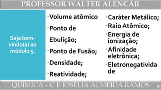 PROFESSOR WALTER ALENCAR
QUÍMICA – C E JOSÉLIA ALMEIDA RAMOS
Seja bem-
vindo(a) ao
módulo 5.
Volume atômico
Ponto de
Ebulição;
Ponto de Fusão;
Densidade;
Reatividade;
Caráter Metálico;
Raio Atômico;
Energia de
ionização;
Afinidade
eletrônica;
Eletronegativida
de
5
 
