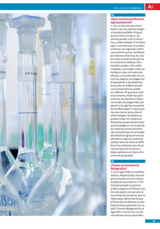 anDalUCÍa innOVa. FEBRERO 2011



28
¿Qué son los productos
agroquímicos?
DD productos que contri-
   Son
buyen a que las plantas tengan
un estado saludable. Al igual
que los seres humanos, las
plantas pueden sufrir trastor-
nos y enfermedades. Si les falta
algún nutriente que no puedan
sintetizar, los vegetales sufren
una carencia que se manifiesta
por diversos síntomas, los cua-
les cesan cuando se les aporta
el nutriente en defecto. Pero
también pueden sufrir enfer-
medades, cuyo origen suele ser
biológico y que normalmente
afectan a una extensión de cul-
tivo (las plagas). Las plagas son
el equivalente a las epidemias
que se dan en el Reino animal
y sus consecuencias pueden
ser nefastas. Al igual que noso-
tros tomamos medicinas para
curarnos, las plantas se tratan
con productos plaguicidas que
atacan a los agentes causantes
de la enfermedad. Y al igual que
nos vacunamos para prevenir
enfermedades, las plantas se
pueden tratar con productos
fitosanitarios para evitar el ata-
que de patógenos. En el caso de
las materias primas alimenta-
rias se estima que sin el empleo
de productos agroquímicos las
pérdidas en algunas cosechas
podrían alcanzar hasta el 40%.
Eso sí, los productos han de ser
inocuos para los humanos y
deben aplicarse con dosis y fre-
cuencias apropiadas.

29
¿Cómo se inventó la
fotografía?
DD el siglo XVIII un científico
    En
italiano, Angelo Scala, observó
que al exponer al sol el nitrato
de plata se oscurecía. En 1727
Schulze también lo advirtió,
probó a pegar en el frasco unas
tiras de papel y vio que solo se
oscurecían las partes en que no
había papel, descartando que
el fenómeno se debiera al calor.
Experimentos parecidos los re-
pitió Thomas Wedgwood en el
siglo XIX e incluso hizo uso de
una cámara oscura para obte-

                                      13
 