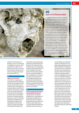 anDalUCÍa innOVa. FEBRERO 2011




                                                                         46
                                                                         ¿Qué es la lluvia ácida?
                                                                         DD agua de lluvia formada en presencia
                                                                            Es
                                                                         de dióxido de azufre, el cual se oxida por el
                                                                         oxígeno dando trióxido de azufre (SO3), que
                                                                         origina ácido sulfúrico (H2SO4), corrosivo.
                                                                         Corroe los metales y ataca a los monu-
                                                                         mentos (el mármol es carbonato de calcio,
                                                                         CaCO3) formando sulfato de calcio (CaSO4),
                                                                         soluble en el agua de lluvia. También puede
                                                                         atacar al papel, pues el fabricado a partir de
                                                                         1750 contiene trazas de óxidos metálicos
                                                                         que catalizan la conversión del dióxido en
                                                                         trióxido de azufre, aunque los manuscritos
                                                                         anteriores a esa fecha no contienen dichos
                                                                         óxidos metálicos y por ello son casi inmu-
                                                                         nes a la acción del SO2. La superficie del
                                                                         mármol puede protegerse con una mez-
                                                                         cla de hidróxido de bario [Ba(OH)2] y urea
                                                                         [(NH2)2CO] ya que ambas reaccionan entre
                                                                         sí para formar una capa insoluble de carbo-
                                                                         nato de bario (BaCO3). Si sobre ella cae llu-
                                                                         via ácida, se forma sulfato de bario (BaSO4),
                                                                         aún más insoluble, por lo que el monumen-
                                                                         to queda protegido por muchos años.




cerevisiae, mientras que en          ultravioletas nocivas. Esta capa                       nes de trabajo. Los materiales
bollería, como en los bizcochos      protectora puede debilitarse en                        cerámicos refractarios se em-
y magdalenas, lo que se utiliza      presencia de sustancias conta-                         plean para temperaturas entre
para producir el gas es una          minantes, como los compuestos                          250º y 1.500ºC. Por debajo de
levadura ‘química’, una mezcla       clorofluorcarbonados (CFC), que                        los 250ºC da buen resultado la
de compuestos sólidos que en         se han utilizado mucho para                            lana de vidrio, compuesta por
presencia de agua reaccionan         producir frío (acondicionadores                        planchas de finos hilos de este
para desprender CO2.                 de aire, cámaras de refrigera-                         material, revestidas exterior-
                                     ción y congelación) en circuitos                       mente con delgadas láminas de
44                                   cerrados, aunque también se                            aluminio. Para bajas tempera-
¿Qué es el ozono?                    han empleado profusamente                              turas se usaban en un principio
DD ozono es un gas cuyas
   El                                para producir aislantes (espu-                         productos naturales, como el
moléculas están formadas por         mas poliméricas) y como prope-                         corcho, pero su resistencia me-
tres átomos de oxígeno (su fór-      lentes en aerosoles, liberándose                       cánica es pequeña y además es
mula es O3). Se forma en la at-      a la atmósfera, por lo que su uso                      inflamable. Por eso se han ido
mósfera a partir del oxígeno, en     está muy controlado.                                   introduciendo otros materiales,
las capas altas por acción de la                                                            si bien copiando del corcho la
radiación ultravioleta y también     45                                                     estructura porosa, ya que los
por acción de descargas eléc-        ¿Qué composición tiene                                 gases son malos conductores.
tricas durante las tormentas, y      un aislante térmico?                                   Así se utilizan espumas sólidas
se descompone con facilidad,         DD Depende del intervalo de                            fabricadas a partir de sustancias
teniendo un carácter oxidante        trabajo pero los materiales que                        poliméricas poco conductoras
fuerte, por lo que se utiliza para   se emplean para fabricar los                           (poliuretano, poliestireno) por
desinfección terapéutica y en        aislamientos térmicos deben                            inyección de un gas, que puede
tratamiento de aguas. En la          caracterizarse por conducir mal                        ser aire seco. Las espumas pue-
estratosfera se acumula for-         el calor, es decir, deben tener                        den adquirirse en planchas o
mando una capa que protege           una baja conductividad térmica                         generarlas sobre las superficies
al Planeta de las radiaciones        y además resistir las condicio-                        a aislar.

                                                                                                                                19
 