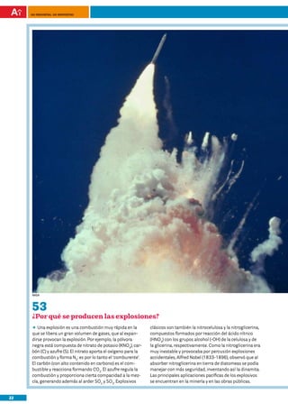 100 preguntas, 100 respuestas




     nasa




     53
     ¿Por qué se producen las explosiones?
     DD explosión es una combustión muy rápida en la
        Una                                                       clásicos son también la nitrocelulosa y la nitroglicerina,
     que se libera un gran volumen de gases, que al expan-        compuestos formados por reacción del ácido nítrico
     dirse provocan la explosión. Por ejemplo, la pólvora         (HNO3) con los grupos alcohol (-OH) de la celulosa y de
     negra está compuesta de nitrato de potasio (KNO3), car-      la glicerina, respectivamente. Como la nitroglicerina era
     bón (C) y azufre (S). El nitrato aporta el oxígeno para la   muy inestable y provocaba por percusión explosiones
     combustión y forma N2: es por lo tanto el ‘comburente’.      accidentales, Alfred Nobel (1833-1896), observó que al
     El carbón (con alto contenido en carbono) es el com-         absorber nitroglicerina en tierra de diatomeas se podía
     bustible y reacciona formando CO2. El azufre regula la       manejar con más seguridad, inventando así la dinamita.
     combustión y proporciona cierta compacidad a la mez-         Las principales aplicaciones pacíficas de los explosivos
     cla, generando además al arder SO2 y SO3. Explosivos         se encuentran en la minería y en las obras públicas.


22
 