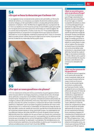 anDalUCÍa innOVa. FEBRERO 2011



                                                                                        56

54                                                                                      ¿Qué se necesita para
                                                                                        que se produzca fuego?
¿En qué se basa la datación por Carbono-14?                                             DD principio se estableció
                                                                                           En
                                                                                        que el fuego necesitaba tres
DD vegetales toman constantemente carbono de la atmósfera, en forma de
   Los                                                                                  factores para que se produjera.
dióxido de carbono, y lo incorporan a sus tejidos. El elemento carbono presen-          En primer lugar, un material
ta varios isótopos y el de la atmósfera contiene una pequeña parte de carbono           susceptible de oxidarse, es decir,
radiactivo: el Carbono-14 (C-14). Mientras el vegetal está vivo, la proporción de       un combustible (gasolina por
C-14 en sus tejidos es la misma que la que hay en la atmósfera, igual que sucede        ejemplo). En segundo lugar, un
con los tejidos de los animales que se han alimentado con materia vegetal. Pe-          oxidante o comburente, como
ro cuando cesa la respiración y muere un ser vivo, el C-14 se va desintegrando          el oxígeno. Y en tercer lugar, el
progresivamente y su proporción en los tejidos disminuye. Como se conoce la             aporte de suficiente energía de
velocidad con la que se degrada, midiendo la proporción de C-14 en un momento           activación. A estos tres factores
dado se puede conocer cuánto hace que el organismo ha muerto, lo que permite            se les denominó ‘triángulo del
estimar la edad de los materiales hechos a partir de él.                                fuego’. A medida que se fue co-
                                                                                        nociendo más del fenómeno se
                                                                                        añadió un cuarto factor: la reac-
                                                                                        ción en cadena. Por otra parte
                                                                                        se observó que el combustible
                                                                                        y el comburente debían estar
                                                                                        presentes en unas proporciones
                                                                                        definidas, fuera de las cuales el
                                                                                        fuego no se produce, existiendo
                                                                                        un límite inferior y otro superior
                                                                                        de combustibilidad. Al conjunto
                                                                                        de estos cuatro factores se le
                                                                                        conoce como ‘tetraedro del
                                                                                        fuego’.

                                                                                        57
                                                                                        ¿Qué son los octanos de
                                                                                        las gasolinas?
                                                                                        DD Cuando se quema la gasolina
                                                                                        en el interior del cilindro del
                                                                                        motor, la explosión debe ser tal
                                                                                        que empuje al pistón de forma
                                                                                        suave y continua. Si la com-
                                                                                        bustión es demasiado rápida

55                                                                                      se produce una detonación,
                                                                                        que hace que el pistón reciba
¿Por qué se usan gasolinas sin plomo?                                                   un golpe brusco y se reduzca la
                                                                                        eficiencia del motor. El índice de
DD los motores de combustión de los automóviles se quema gasolina (hidro-
   En                                                                                   octano de una gasolina es una
carburos) para obtener la energía propulsora, y a través de los tubos de escape         medida de su capacidad anti-
de los vehículos, se expulsan a la atmósfera substancias que contribuyen a su           detonante. Las gasolinas que
contaminación: Hidrocarburos sin quemar, monóxido de carbono (CO), óxidos de            tienen un alto índice de octano
nitrógeno y aditivos del combustible, entre otras. Para reducir las emisiones des-      producen una combustión más
de hace unos años los coches incorporan un dispositivo denominado convertidor           suave y efectiva. El índice de
catalítico o ‘catalizador’, por el que pasan los gases procedentes del motor antes      octano de una gasolina se obtie-
de expulsarlos. En su interior hay un catalizador, con frecuencia a base de platino     ne por comparación del poder
(Pt), rodio (Rh) u óxidos de metales de transición, que facilita la transformación de   detonante de la misma con el
las sustancias contaminantes en otras menos perniciosas. Los catalizadores son          de una mezcla de los hidrocar-
muy efectivos (reducen del orden del 85% la emisión de gases contaminantes).            buros isooctano y heptano. Al
Además del precio (los metales con los que se hacen son caros), otro inconvenien-       isooctano (con 8 carbonos) se le
te de los conversores catalíticos es que son incompatibles con los aditivos antide-     asigna un poder antidetonante
tonantes que contengan plomo, como el tetraetilplomo [Pb(C2H5)4], que se utiliza-       de 100 y al heptano (con 7 car-
ba antes, pues ‘envenenan’ el catalizador inutilizándolo. Por eso aparecieron a la      bonos) de 0. Una gasolina de 97
vez los conversores catalíticos y los combustibles sin plomo, que incorporan otros      octanos se comporta como una
aditivos antidetonantes como el metil t-butil éter (MTBE).                              mezcla que contiene el 97% de
                                                                                        isooctano y el 3% de heptano.

                                                                                                                              23
 