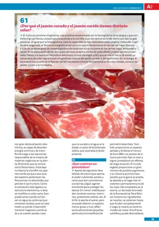 anDalUCÍa innOVa. FEBRERO 2011




     61
     ¿Por qué el jamón curado y el jamón cocido tienen distinto
     color?
     DD músculo contiene mioglobina, una proteína emparentada con la hemoglobina de la sangre y que con-
        El
     tiene el grupo heme, una estructura parecida a la clorofila cuyo ión central es Fe (II), hierro con dos cargas
     positivas. Al igual que la hemoglobina, tiene la capacidad de fijar reversiblemente oxígeno molecular. Cuan-
     do está oxigenada se forma oximioglobina con un tono rojo brillante (como en las carnes ‘rojas’ frescas)
     y cuando se desoxigena da metamioglobina de tonalidad púrpura (como en las carnes ‘rojas’ envasadas a
     vacío). En la elaboración de los derivados cárnicos se aplica nitrito de sodio (NaNO2) como agente conser-
     vador frente a la bacteria Clostridium botulinum, el cual da origen a NO, que se une al hierro (II) dando un
     compuesto de color rojo (nitrosil-mioglobina) como el del jamón curado o del salchichón. Sin embargo, al
     cocerse el compuesto de la fijación del NO resultante (nitrosil-hemocromo) es de color rosado, como el del
     jamón cocido o la mortadela.




con gran deslocalización elec-                      que no sucede si al agua se le      polimetilmetacrilato. Tam-
trónica, es capaz de absorber                       añade un poco de bicarbonato        bién proporciona un aspecto
energía lumínica y de trans-                        sódico, que neutraliza el ácido     perlado y brillante el nitruro
ferirla luego a las reacciones                      presente.                           de boro (BN). Los aceites de si-
responsables de la síntesis de                                                          licona permiten fijar el color y
materias orgánicas en la plan-                       62                                 lograr pintalabios con efectos
ta, fenómeno que se conoce                          ¿Qué contiene un                    de larga duración. El mundo
como fotosíntesis. Vista bajo                       pintalabios?                        vegetal proporciona un gran
luz blanca la clorofila nos apa-                    DD Aparte del pigmento lleva        número de posibles pigmentos
rece verde porque a esa zona                        dióxido de titanio (que aporta      y la industria química hace
del espectro pertenecen las                         el poder cubriente), aceites y      posible que la gama se amplíe,
frecuencias no absorbidas que                       ceras (que dan consistencia         se abarate y se haga más re-
percibe el ojo humano. Como                         a la barra) y algún agente          sistente o permanente (uno de
la coloración está ligada a su                      emoliente (para proteger los        los rojos más empleados es la
estructura electrónica, si ésta                     labios). En menor medida pue-       eosina, un derivado bromado
se modifica su color varía. Esto                    den contener aromas, vitami-        de la fluoresceína). Para fabri-
puede verse cuando se hier-                         nas, protectores solares, etc. El   car la barra los ingredientes
ven en agua las verduras (que                       brillo lo aporta el aceite, pero    se mezclan, se calientan hasta
contienen ácidos), pues en este                     se puede obtener un aspecto         que funden completamente
medio se pierde irreversible-                       menos graso y muy reflec-           y luego la mezcla se vierte en
mente el magnesio coordina-                         tante adicionando pequeñas          moldes de metal. Al enfriarse
do y se vuelven pardas, cosa                        partículas (microesferas) de        solidifica y puede desmoldarse.

                                                                                                                            25
 