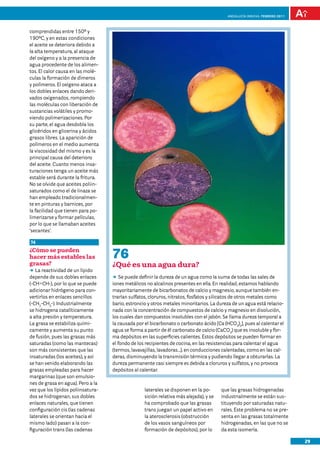 anDalUCÍa innOVa. FEBRERO 2011




comprendidas entre 150º y
190ºC, y en estas condiciones
el aceite se deteriora debido a
la alta temperatura, al ataque
del oxígeno y a la presencia de
agua procedente de los alimen-
tos. El calor causa en las molé-
culas la formación de dímeros
y polímeros. El oxígeno ataca a
los dobles enlaces dando deri-
vados oxigenados, rompiendo
las moléculas con liberación de
sustancias volátiles y promo-
viendo polimerizaciones. Por
su parte, el agua desdobla los
glicéridos en glicerina y ácidos
grasos libres. La aparición de
polímeros en el medio aumenta
la viscosidad del mismo y es la
principal causa del deterioro
del aceite. Cuanto menos insa-
turaciones tenga un aceite más
estable será durante la fritura.
No se olvide que aceites poliin-
saturados como el de linaza se
han empleado tradicionalmen-
te en pinturas y barnices, por
la facilidad que tienen para po-
limerizarse y formar películas,
por lo que se llamaban aceites
‘secantes’.

74
¿Cómo se pueden
hacer más estables las              76
grasas?                             ¿Qué es una agua dura?
DD reactividad de un lípido
   La
depende de sus dobles enlaces       DD puede definir la dureza de un agua como la suma de todas las sales de
                                        Se
(-CH=CH-), por lo que se puede      iones metálicos no alcalinos presentes en ella. En realidad, estamos hablando
adicionar hidrógeno para con-       mayoritariamente de bicarbonatos de calcio y magnesio, aunque también en-
vertirlos en enlaces sencillos      trarían sulfatos, cloruros, nitratos, fosfatos y silicatos de otros metales como
(-CH2-CH2-). Industrialmente        bario, estroncio y otros metales minoritarios. La dureza de un agua está relacio-
se hidrogena catalíticamente        nada con la concentración de compuestos de calcio y magnesio en disolución,
a alta presión y temperatura.       los cuales dan compuestos insolubles con el jabón. Se llama dureza temporal a
La grasa se estabiliza quími-       la causada por el bicarbonato o carbonato ácido [Ca (HCO3)2], pues al calentar el
camente y aumenta su punto          agua se forma a partir de él carbonato de calcio (CaCO3) que es insoluble y for-
de fusión, pues las grasas más      ma depósitos en las superficies calientes. Estos depósitos se pueden formar en
saturadas (como las mantecas)       el fondo de los recipientes de cocina, en las resistencias para calentar el agua
son más consistentes que las        (termos, lavavajillas, lavadoras…), en conducciones calentadas, como en las cal-
insaturadas (los aceites), y así    deras, disminuyendo la transmisión térmica y pudiendo llegar a obturarlas. La
se han venido elaborando las        dureza permanente casi siempre es debida a cloruros y sulfatos, y no provoca
grasas empleadas para hacer         depósitos al calentar.
margarinas (que son emulsio-
nes de grasa en agua). Pero a la
vez que los lípidos poliinsatura-                  laterales se disponen en la po-      que las grasas hidrogenadas
dos se hidrogenan, sus dobles                      sición relativa más alejada), y se   industrialmente se están sus-
enlaces naturales, que tienen                      ha comprobado que las grasas         tituyendo por saturadas natu-
configuración cis (las cadenas                     trans juegan un papel activo en      rales. Este problema no se pre-
laterales se orientan hacia el                     la aterosclerosis (obstrucción       senta en las grasas totalmente
mismo lado) pasan a la con-                        de los vasos sanguíneos por          hidrogenadas, en las que no se
figuración trans (las cadenas                      formación de depósitos), por lo      da esta isomería.

                                                                                                                            29
 