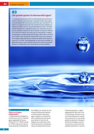 100 preguntas, 100 respuestas




          83
          ¿Se puede quitar la dureza del agua?
          DD dureza temporal se elimina calentando, pero se forman
             La
          costras calcáreas perjudiciales. Se pueden evitar estas depo-
          siciones añadiendo compuestos químicos que ‘secuestren’ al
          calcio y al magnesio (que formen combinaciones estables so-
          lubles con ellos), como el hexametafosfato de sodio. También
          existen dispositivos magnéticos para uso industrial que aun-
          que no impiden la aparición de los sólidos al calentar influyen
          en su forma cristalina, de modo que el precipitado no llega a
          compactarse y puede separarse del agua. Para reducir la dure-
          za se suelen usar resinas de intercambio iónico, que retienen
          los metales alcalinotérreos a cambio de ceder otros cationes
          como el H+ o el Na+. Se empaquetan en columnas y pueden re-
          generarse tras su uso. A escala industrial a veces van precedi-
          das por un tratamiento con membranas semipermeables.




     84                                bario (BaO2) con ácidos. Es una      la descomposición; un agua
     ¿Qué es el agua                   sustancia altamente reactiva         oxigenada del 3% es de unos
     oxigenada?                        y se descompone liberando            10 volúmenes. Diluida, se usa
     DD peróxido de hidrógeno y
        Es                             agua y oxígeno. La concentra-        como desinfectante y cuando
     su fórmula es H2O2. El nombre     ción se expresa en volúmenes,        nos la ponemos en una herida
     agua oxigenada se lo puso         que indican el volumen de            podemos observar el despren-
     Thénard (1777-1857) cuando        oxígeno (en condiciones ordi-        dimiento de oxígeno, que for-
     en 1818 lo obtuvo por vez pri-    narias de presión y temperatu-       ma espuma, ya que el enzima
     mera atacando el peróxido de      ra) que se desprende durante         catalasa presente en nuestros

32
 