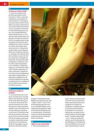 100 preguntas, 100 respuestas



     87
     ¿Cómo se mide el pH?
     DD de las maneras más
         Una
     sencillas para determinarlo
     consiste en utilizar sustancias
     indicadoras, que cambian de
     color (viran) en un intervalo es-
     trecho de valores del pH. Ello se
     debe a que estas sustancias tie-
     nen formas tautómeras (isóme-
     ros que se pueden interconver-
     tir reversiblemente), cada una
     con una tonalidad diferente.
     Cada indicador tiene un inter-
     valo de viraje característico: por
     ejemplo, el violeta de metilo en-
     tre 0 y 2 unidades de pH, el rojo
     de metilo entre 4,2 y 6,3, la fe-
     nolftaleína entre 8,3 y 10,0, etc.
     La manera de proceder sería
     comenzar por un indicador de
     amplio espectro para después
     afinar con otro(s) que vire(n) en
     un intervalo más estrecho. Para
     ello se añade a una porción de
     la muestra dos o tres gotas de
     disolución indicadora diluida o
     se deposita una gota de mues-
     tra sobre papel impregnado
     con el indicador, comparando
     luego con una escala de colores
     y pH. También puede determi-
     narse utilizando un peachíme-
     tro, instrumento que detecta la
     señal eléctrica generada en un
     electrodo sumergido en la di-
     solución problema y la expresa
     numéricamente en unidades de
     pH. Se calibran con disolucio-
     nes de pH conocido.

     88
     ¿Cómo se mide la
     acidez?
     DD concentración de un áci-
        La
     do en una disolución se puede
     determinar haciendo una valo-        el álcali el hidróxido de sodio    ingerir ciertos alimentos pode-
     ración ácido-base. Para ello, a      (NaOH), que reaccionan así: HCl    mos sufrir lo que se denomina
     un volumen conocido de la di-        + NaOH p NaCl + H2O. Un mol        acidez estomacal (ardor). Para
     solución de ácido se le va aña-      de HCl (36,5 g) reacciona con      mitigarlos se emplean los
     diendo poco a poco disolución        un mol de NaOH (40 g). La can-     antiácidos. La acidez proviene
     de álcali cuya concentración se      tidad de álcali gastado se dedu-   de los ácidos estomacales y
     conoce, hasta que se alcance         ce del volumen empleado y de       el antiácido los neutraliza al
     un pH neutro. Conocida la reac-      su concentración. Conocido el      tratarse de una sustancia con
     ción que se produce y de acuer-      volumen de ácido de partida se     carácter básico: HCl (ácido gás-
     do con el principio de conserva-     puede calcular la cantidad de      trico) + Antiácido (base débil)
     ción de la materia, conociendo       ácido neutralizado.                p H2O + sales.Los antiácidos
     sus pesos moleculares se pue-                                           clásicos son el bicarbonato só-
     de calcular la concentración         89                                 dico (NaHCO3) y el hidróxido de
     del ácido. Supongamos que el         ¿Qué es un antiácido?              aluminio [Al(OH)3]. En el primer
     ácido es el clorhídrico (HCl) y      DD comida copiosa o al
                                           Tras                              caso el bicarbonato al neutra-

34
 