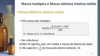 Massa isotópica e Massa atómica relativa média
› Massa Atómica relativa média
– Pela massa dos isótopos:
– Por referência:
Ar(N)=14 significa que, em média a massa do átomo de azoto
é 14x superior a
1
12
da massa do átomo carbono- 12.
10
Ar(X)=
𝐴𝑟(𝑋𝑖) × %𝑋𝑖
100
Xi- isótopo de X; %- abundância
 