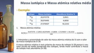 Massa isotópica e Massa atómica relativa média
› Exemplo:
1. Massa atómica relativa
Ar(Si)=
29,973770 × 3,0921+28,976495 × 4,6858 + 27,976927 × 92,2232
100
= 28,085%
2. Interpretar a proximidade do valor da massa atómica relativa do Si com o valor
da massa isotópica do Si-28.
A massa atómica relativa é mais próxima da massa do isótopo Si-28 porque o seu
valor resulta da média ponderada dos isótopos, tendo maior contributo a massa
do isótopo mais abundante (Si-28).
12
Isótopo Massa Isotópica Abundância Relativa %
30
𝑆𝑖 29,973770 3,0921
29
𝑆𝑖 28,976495 4,6858
28
𝑆𝑖 27,976927 92,2232
 