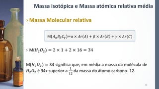 Massa isotópica e Massa atómica relativa média
› Massa Molecular relativa
› M(𝐻2 𝑂2) = 2 × 1 + 2 × 16 = 34
M(𝐻2 𝑂2) = 34 significa que, em média a massa da molécula de
𝐻2 𝑂2 é 34x superior a
1
12
da massa do átomo carbono- 12.
13
M(𝐴 𝛼 𝐵 𝛽 𝐶 𝛾)=α × 𝐴𝑟 𝐴 + 𝛽 × 𝐴𝑟 𝐵 + 𝛾 × 𝐴𝑟(𝐶)
 