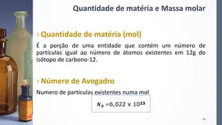 Quantidade de matéria e Massa molar
› Quantidade de matéria (mol)
É a porção de uma entidade que contém um número de
partículas igual ao número de átomos existentes em 12g do
isótopo de carbono-12.
› Número de Avogadro
Numero de partículas existentes numa mol
14
𝑵 𝑨 =6,022 x 1023
 