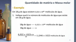 Quantidade de matéria e Massa molar
› Exemplo
Em 18 g de água existem 6,022 x 1023 moléculas de água.
1. Indique qual é o número de moléculas de água que existe
em 36 g de água.
18g de água ----- 6,022 x 1023 moléculas de água
36g de água ----- x
6,022 x 1023×36
18
= 12,046 x 1023 moléculas de água
17
 