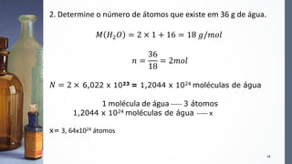 18
2. Determine o número de átomos que existe em 36 g de água.
𝑀 𝐻2 𝑂 = 2 × 1 + 16 = 18 𝑔/𝑚𝑜𝑙
𝑛 =
36
18
= 2𝑚𝑜𝑙
𝑁 = 2 × 6,022 x 1023 = 1,2044 x 1024 moléculas de água
1 molécula de água ----- 3 átomos
1,2044 x 1024 moléculas de água ----- x
x= 3, 64x1024 átomos
 