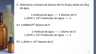 19
3. Determine o número de átomos de H e O que existe em 36 g
de água.
1 molécula de água ----- 2 átomos de H
1,2044 x 1024 moléculas de água ----- x
x= 2,4088x1024 átomos de H
1 molécula de água ----- 1 átomo de O
1,2044 x 1024 moléculas de água ----- x
X= 1,2044 x 1024 átomos de O
 