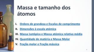 Massa e tamanho dos
átomos
I. Ordens de grandeza e Escalas de comprimento
II. Dimensões à escala atómica
III. Massa isotópica e Massa atómica relativa média
IV. Quantidade de matéria e Massa Molar
V. Fração molar e Fração mássica
2
 