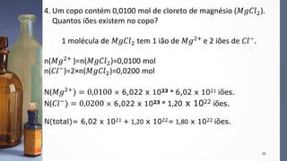 20
4. Um copo contém 0,0100 mol de cloreto de magnésio (𝑀𝑔𝐶𝑙2).
Quantos iões existem no copo?
1 molécula de 𝑀𝑔𝐶𝑙2 tem 1 ião de 𝑀𝑔2+ e 2 iões de 𝐶𝑙−.
n(𝑀𝑔2+ )=n(𝑀𝑔𝐶𝑙2)=0,0100 mol
n(𝐶𝑙−)=2×n(𝑀𝑔𝐶𝑙2)=0,0200 mol
N(𝑀𝑔2+
) = 0,0100 × 6,022 x 1023 = 6,02 x 1021 iões.
N(𝐶𝑙−
) = 0,0200 × 6,022 x 1023 = 1,20 x 1022 iões.
N(total)= 6,02 x 1021 + 1,20 x 1022= 1,80 x 1022 iões.
 