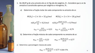 22
1. De 28,87 g de uma amostra de ar, 6,72g são de oxigénio, 𝑂2 . Considere que o ar da
amostra é constituído apenas por oxigénio e nitrogénio, 𝑁2.
a) Determine a fração molar de cada componente na amostra de ar.
𝑀 𝑂2 = 2 × 16 = 32 𝑔/𝑚𝑜𝑙 𝑀 𝑁2 = 2 × 14 = 28 𝑔/𝑚𝑜𝑙
𝑛(𝑂2)=
6,72
32
= 0,21𝑚𝑜𝑙 𝑛(𝑁2)=
(28,87−6,72)
28
= 0,79𝑚𝑜𝑙
𝑥 𝑂2 =
0,21
0,21+0,79
= 0,21 𝑥 𝑁2 =
0,79
0,21+0,79
= 0,79
b) Determine a fração mássica de cada componente na amostra de ar.
𝑤 𝑂2 =
6,72
28,78
= 0,23 𝑤 𝑁2 =
28,78−6,72
28,78
= 0,77
c) Determine a percentagem mássica de azoto
𝑤 𝑁2 =
28,78−6,72
28,78
= 0,77 ×100=77%
 