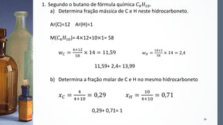 24
1. Segundo o butano de fórmula química 𝐶4 𝐻10.
a) Determina fração mássica de C e H neste hidrocarboneto.
Ar(C)=12 Ar(H)=1
M(𝐶4 𝐻10)= 4×12+10×1= 58
𝑤 𝐶 =
4×12
58
× 14 = 11,59 𝑤 𝐻 =
10×1
58
× 14 = 2,4
11,59+ 2,4= 13,99
b) Determina a fração molar de C e H no mesmo hidrocarboneto
𝑥 𝐶 =
4
4+10
= 0,29 𝑥 𝐻 =
10
4+10
= 0,71
0,29+ 0,71= 1
 