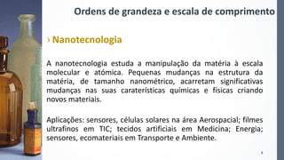 Ordens de grandeza e escala de comprimento
› Nanotecnologia
A nanotecnologia estuda a manipulação da matéria à escala
molecular e atómica. Pequenas mudanças na estrutura da
matéria, de tamanho nanométrico, acarretam significativas
mudanças nas suas caraterísticas químicas e físicas criando
novos materiais.
Aplicações: sensores, células solares na área Aerospacial; filmes
ultrafinos em TIC; tecidos artificiais em Medicina; Energia;
sensores, ecomateriais em Transporte e Ambiente.
6
 