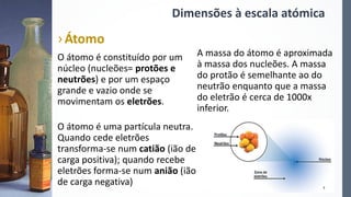 Dimensões à escala atómica
›Átomo
O átomo é constituído por um
núcleo (nucleões= protões e
neutrões) e por um espaço
grande e vazio onde se
movimentam os eletrões.
O átomo é uma partícula neutra.
Quando cede eletrões
transforma-se num catião (ião de
carga positiva); quando recebe
eletrões forma-se num anião (ião
de carga negativa)
A massa do átomo é aproximada
à massa dos nucleões. A massa
do protão é semelhante ao do
neutrão enquanto que a massa
do eletrão é cerca de 1000x
inferior.
7
 