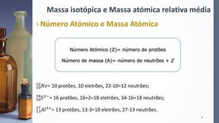 Massa isotópica e Massa atómica relativa média
› Número Atómico e Massa Atómica
10
22
𝑁𝑒= 10 protões, 10 eletrões, 22-10=12 neutrões;
16
34
𝑆2−= 16 protões, 16+2=18 eletrões, 34-16=18 neutrões;
13
27
𝐴𝑙3+= 13 protões, 13-3=10 eletrões, 27-13 neutrões.
9
Número Atómico (Z)= número de protões
Número de massa (A)= número de neutrões + Z
 