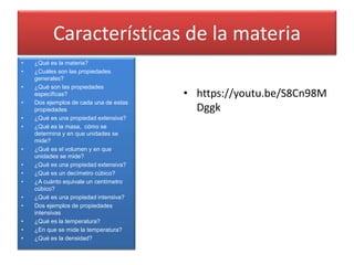 Características de la materia
• ¿Qué es la materia?
• ¿Cuáles son las propiedades
generales?
• ¿Qué son las propiedades
específicas?
• Dos ejemplos de cada una de estas
propiedades
• ¿Qué es una propiedad extensiva?
• ¿Qué es la masa, cómo se
determina y en que unidades se
mide?
• ¿Qué es el volumen y en que
unidades se mide?
• ¿Qué es una propiedad extensiva?
• ¿Qué es un decímetro cúbico?
• ¿A cuánto equivale un centímetro
cúbico?
• ¿Qué es una propiedad intensiva?
• Dos ejemplos de propiedades
intensivas
• ¿Qué es la temperatura?
• ¿En que se mide la temperatura?
• ¿Qué es la densidad?
• https://youtu.be/S8Cn98M
Dggk
 