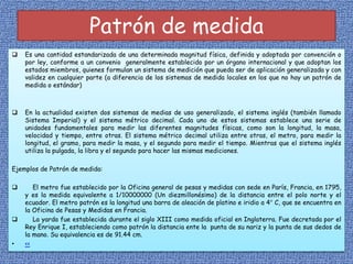 Patrón de medida
 Es una cantidad estandarizada de una determinada magnitud física, definida y adoptada por convención o
por ley, conforme a un convenio generalmente establecido por un órgano internacional y que adoptan los
estados miembros, quienes formulan un sistema de medición que pueda ser de aplicación generalizada y con
validez en cualquier parte (a diferencia de los sistemas de medida locales en los que no hay un patrón de
medida o estándar)
 En la actualidad existen dos sistemas de medias de uso generalizado, el sistema inglés (también llamado
Sistema Imperial) y el sistema métrico decimal. Cada uno de estos sistemas establece una serie de
unidades fundamentales para medir las diferentes magnitudes físicas, como son la longitud, la masa,
velocidad y tiempo, entre otras. El sistema métrico decimal utiliza entre otras, el metro, para medir la
longitud, el gramo, para medir la masa, y el segundo para medir el tiempo. Mientras que el sistema inglés
utiliza la pulgada, la libra y el segundo para hacer las mismas mediciones.
Ejemplos de Patrón de medida:
 El metro fue establecido por la Oficina general de pesas y medidas con sede en París, Francia, en 1795,
y es la medida equivalente a 1/10000000 (Un diezmillonésimo) de la distancia entre el polo norte y el
ecuador. El metro patrón es la longitud una barra de aleación de platino e iridio a 4° C, que se encuentra en
la Oficina de Pesas y Medidas en Francia.
 La yarda fue establecida durante el siglo XIII como medida oficial en Inglaterra. Fue decretada por el
Rey Enrique I, estableciendo como patrón la distancia ente la punta de su nariz y la punta de sus dedos de
la mano. Su equivalencia es de 91.44 cm.
• <<
 