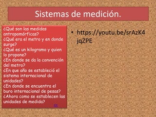 Sistemas de medición.
¿Qué son las medidas
antropomórficas?
¿Qué era el metro y en donde
surge?
¿Qué es un kilogramo y quien
lo propone?
¿En donde se da la convención
del metro?
¿En que año se estableció el
sistema internacional de
unidades?
¿En donde se encuentra el
buro internacional de pesas?
¿Ahora como se establecen las
unidades de medida?
<<
• https://youtu.be/srAzK4
jqZPE
 