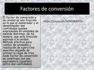 Factores de conversión
El factor de conversión o
de unidad es una fracción
en la que el numerador y el
denominador son
cantidades iguales
expresadas en unidades de
medida distintas, de tal
manera, que esta fracción
equivale a la unidad.
Método efectivo para
cambio de unidades y
resolución de ejercicios
sencillos dejando de
utilizar la regla de tres.
Cada factor de conversión
se construye con una
equivalencia (igualdad
entre dos cantidades).
https://youtu.be/VcH038JhV5s
 