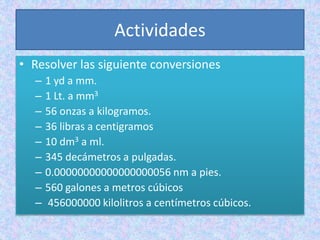 Actividades
• Resolver las siguiente conversiones
– 1 yd a mm.
– 1 Lt. a mm3
– 56 onzas a kilogramos.
– 36 libras a centigramos
– 10 dm3 a ml.
– 345 decámetros a pulgadas.
– 0.00000000000000000056 nm a pies.
– 560 galones a metros cúbicos
– 456000000 kilolitros a centímetros cúbicos.
 