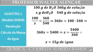 PROFESSOR WALTER ALENCAR
QUÍMICA – C E JOSÉLIA ALMEIDA RAMOS
QUESTÃO 2
(Modelo ENEM)
Resolução
Cálculo da Massa
de água
14
𝟏𝟎𝟎 𝒈 𝒅𝒆 𝑯 𝟐 𝑶
𝒙 𝒈 𝒅𝒆𝑯 𝟐 𝑶
𝟑𝟔𝟎𝒈 𝒅𝒆 𝒔𝒐𝒍𝒖çã𝒐
𝟓𝟒𝟎 𝒈 𝒅𝒆 𝒔𝒐𝒍𝒖çã𝒐
𝟏𝟎𝟎
𝒙
=
𝟑𝟔𝟎
𝟓𝟒𝟎
⇒ 𝟑𝟔𝟎𝒙 = 𝟏𝟎𝟎 ∙ 𝟓𝟒𝟎 ⇒
𝟑𝟔𝟎𝒙 = 𝟓𝟒𝟎𝟎 ⇒ 𝒙 =
𝟓𝟒𝟎𝟎
𝟑𝟔𝟎
∴
𝒙 = 𝟏𝟓𝒈 𝒅𝒆 á𝒈𝒖𝒂
 