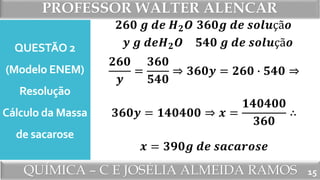 PROFESSOR WALTER ALENCAR
QUÍMICA – C E JOSÉLIA ALMEIDA RAMOS
QUESTÃO 2
(Modelo ENEM)
Resolução
Cálculo da Massa
de sacarose
15
𝟐𝟔𝟎 𝒈 𝒅𝒆 𝑯 𝟐 𝑶
𝒚 𝒈 𝒅𝒆𝑯 𝟐 𝑶
𝟑𝟔𝟎𝒈 𝒅𝒆 𝒔𝒐𝒍𝒖çã𝒐
𝟓𝟒𝟎 𝒈 𝒅𝒆 𝒔𝒐𝒍𝒖çã𝒐
𝟐𝟔𝟎
𝒚
=
𝟑𝟔𝟎
𝟓𝟒𝟎
⇒ 𝟑𝟔𝟎𝒚 = 𝟐𝟔𝟎 ∙ 𝟓𝟒𝟎 ⇒
𝟑𝟔𝟎𝒚 = 𝟏𝟒𝟎𝟒𝟎𝟎 ⇒ 𝒙 =
𝟏𝟒𝟎𝟒𝟎𝟎
𝟑𝟔𝟎
∴
𝒙 = 𝟑𝟗𝟎𝒈 𝒅𝒆 𝒔𝒂𝒄𝒂𝒓𝒐𝒔𝒆
 