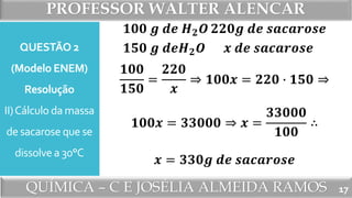 PROFESSOR WALTER ALENCAR
QUÍMICA – C E JOSÉLIA ALMEIDA RAMOS
QUESTÃO 2
(Modelo ENEM)
Resolução
II)Cálculo da massa
de sacarose que se
dissolve a 30°C
17
𝟏𝟎𝟎 𝒈 𝒅𝒆 𝑯 𝟐 𝑶
𝟏𝟓𝟎 𝒈 𝒅𝒆𝑯 𝟐 𝑶
𝟐𝟐𝟎𝒈 𝒅𝒆 𝒔𝒂𝒄𝒂𝒓𝒐𝒔𝒆
𝒙 𝒅𝒆 𝒔𝒂𝒄𝒂𝒓𝒐𝒔𝒆
𝟏𝟎𝟎
𝟏𝟓𝟎
=
𝟐𝟐𝟎
𝒙
⇒ 𝟏𝟎𝟎𝒙 = 𝟐𝟐𝟎 ∙ 𝟏𝟓𝟎 ⇒
𝟏𝟎𝟎𝒙 = 𝟑𝟑𝟎𝟎𝟎 ⇒ 𝒙 =
𝟑𝟑𝟎𝟎𝟎
𝟏𝟎𝟎
∴
𝒙 = 𝟑𝟑𝟎𝒈 𝒅𝒆 𝒔𝒂𝒄𝒂𝒓𝒐𝒔𝒆
 