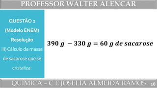 PROFESSOR WALTER ALENCAR
QUÍMICA – C E JOSÉLIA ALMEIDA RAMOS
QUESTÃO 2
(Modelo ENEM)
Resolução
III)Cálculo da massa
de sacarose que se
cristaliza:
18
𝟑𝟗𝟎 𝒈 − 𝟑𝟑𝟎 𝒈 = 𝟔𝟎 𝒈 𝒅𝒆 𝒔𝒂𝒄𝒂𝒓𝒐𝒔𝒆
 