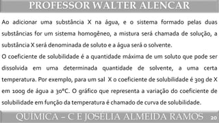 QUÍMICA – C E JOSÉLIA ALMEIDA RAMOS
PROFESSOR WALTER ALENCAR
20
Ao adicionar uma substância X na água, e o sistema formado pelas duas
substâncias for um sistema homogêneo, a mistura será chamada de solução, a
substância X será denominada de soluto e a água será o solvente.
O coeficiente de solubilidade é a quantidade máxima de um soluto que pode ser
dissolvida em uma determinada quantidade de solvente, a uma certa
temperatura. Por exemplo, para um sal X o coeficiente de solubilidade é 30g de X
em 100g de água a 30°C. O gráfico que representa a variação do coeficiente de
solubilidade em função da temperatura é chamado de curva de solubilidade.
 