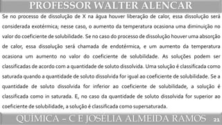 QUÍMICA – C E JOSÉLIA ALMEIDA RAMOS
PROFESSOR WALTER ALENCAR
21
Se no processo de dissolução de X na água houver liberação de calor, essa dissolução será
considerada exotérmica; nesse caso, o aumento da temperatura ocasiona uma diminuição no
valor do coeficiente de solubilidade. Se no caso do processo de dissolução houver uma absorção
de calor, essa dissolução será chamada de endotérmica, e um aumento da temperatura
ocasiona um aumento no valor do coeficiente de solubilidade. As soluções podem ser
classificadas de acordo com a quantidade de soluto dissolvida. Uma solução é classificada como
saturada quando a quantidade de soluto dissolvida for igual ao coeficiente de solubilidade. Se a
quantidade de soluto dissolvida for inferior ao coeficiente de solubilidade, a solução é
classificada como in saturada. E, no caso da quantidade de soluto dissolvida for superior ao
coeficiente de solubilidade, a solução é classificada como supersaturada.
 