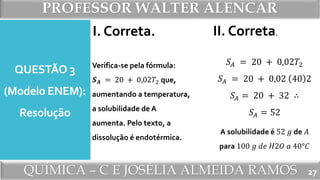 PROFESSOR WALTER ALENCAR
QUÍMICA – C E JOSÉLIA ALMEIDA RAMOS
QUESTÃO 3
(Modelo ENEM):
Resolução
I. Correta.
Verifica-se pela fórmula:
𝑺 𝑨 = 20 + 0,02𝑇2 que,
aumentando a temperatura,
a solubilidade de A
aumenta. Pelo texto, a
dissolução é endotérmica.
II. Correta.
𝑆𝐴 = 20 + 0,02𝑇2
𝑆𝐴 = 20 + 0,02 40 2
𝑆𝐴 = 20 + 32 ∴
𝑆𝐴 = 52
A solubilidade é 52 𝑔 de 𝐴
para 100 𝑔 𝑑𝑒 𝐻2𝑂 𝑎 40°𝐶
27
 