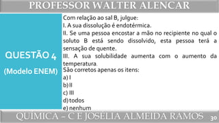PROFESSOR WALTER ALENCAR
QUÍMICA – C E JOSÉLIA ALMEIDA RAMOS
QUESTÃO 4
(Modelo ENEM)
30
Com relação ao sal B, julgue:
I. A sua dissolução é endotérmica.
II. Se uma pessoa encostar a mão no recipiente no qual o
soluto B está sendo dissolvido, esta pessoa terá a
sensação de quente.
III. A sua solubilidade aumenta com o aumento da
temperatura.
São corretos apenas os itens:
a) I
b)II
c) III
d)todos
e) nenhum
 