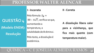 PROFESSOR WALTER ALENCAR
QUÍMICA – C E JOSÉLIA ALMEIDA RAMOS
QUESTÃO 4
(Modelo ENEM):
Resolução
I - Incorreta
Pela fórmula: 𝑆 𝑩 =
80 – 6 𝑇, verifica-se que,
aumentando a
temperatura, a
solubilidade de B diminui.
Pelo texto, a dissolução é
exotérmica.
II - Correta
A dissolução libera calor
para a vizinhança, que
fica mais quente (com
temperatura maior).
32
 