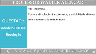 PROFESSOR WALTER ALENCAR
QUÍMICA – C E JOSÉLIA ALMEIDA RAMOS
QUESTÃO 4
(Modelo ENEM):
Resolução
Como a dissolução é exotérmica, a solubilidade diminui
com o aumento da temperatura.
33
 III - Incorreta
 