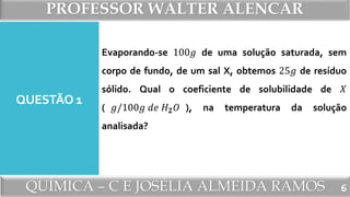 PROFESSOR WALTER ALENCAR
QUÍMICA – C E JOSÉLIA ALMEIDA RAMOS
QUESTÃO 1
Evaporando-se 100𝑔 de uma solução saturada, sem
corpo de fundo, de um sal X, obtemos 25𝑔 de resíduo
sólido. Qual o coeficiente de solubilidade de 𝑋
( 𝑔/100𝑔 𝑑𝑒 𝐻 𝟐 𝑂 ), na temperatura da solução
analisada?
6
 