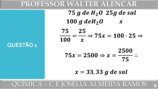 PROFESSOR WALTER ALENCAR
QUÍMICA – C E JOSÉLIA ALMEIDA RAMOS
QUESTÃO 1
𝟕𝟓 𝒈 𝒅𝒆 𝑯 𝟐 𝑶
𝟏𝟎𝟎 𝒈 𝒅𝒆𝑯 𝟐 𝑶
𝟐𝟓𝒈 𝒅𝒆 𝒔𝒂𝒍
𝒙
𝟕𝟓
𝟏𝟎𝟎
=
𝟐𝟓
𝒙
⇒ 𝟕𝟓𝒙 = 𝟏𝟎𝟎 ∙ 𝟐𝟓 ⇒
𝟕𝟓𝒙 = 𝟐𝟓𝟎𝟎 ⇒ 𝒙 =
𝟐𝟓𝟎𝟎
𝟕𝟓
∴
𝒙 = 𝟑𝟑, 𝟑𝟑 𝒈 𝒅𝒆 𝒔𝒂𝒍
9
 