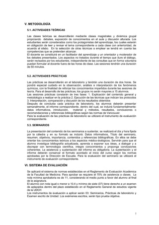 V. METODOLOGÍA

 5.1. ACTIVIDADES TEÓRICAS

 Las clases teóricas se desarrollarán mediante clases magistrales y dinámica grupal
 propiciando debates, exposición de conocimientos en el aula y discusión alturada. Los
 estudiantes serán considerados como los protagonistas del aprendizaje, los cuales estarán
 en obligación de leer y revisar el tema correspondiente a cada clase con anterioridad, de
 acuerdo al silabo. En la selección de otras técnicas a emplear se tendrá en cuenta las
 competencias que se pretenden alcanzar.
 El docente se constituirá en un facilitador del aprendizaje y un orientador y moderador de
 los debates presentados. Los aspectos no tratados durante el tiempo que dure el diálogo,
 serán revisados por los estudiantes, independiente de las consultas que en forma voluntaria
 puedan formular al docente fuera de las horas de clase. Las sesiones tendrán una duración
 de 50 minutos.


 5.2. ACTIVIDADES PRÁCTICAS

 Las prácticas se desarrollarán en el laboratorio y tendrán una duración de dos horas. Se
 pondrá especial cuidado en la observación, análisis e interpretación de los fenómenos
 químicos, con la finalidad de reforzar los conocimientos impartidos durante las sesiones de
 teoría. Para el desarrollo de las prácticas, los grupos no serán mayores a 15 alumnos.
 Las sesiones prácticas constarán de tres fases: 1. Explicación del contenido general y
 metodología a realizar en la práctica 2. Ejecución de las técnicas que indican los protocolos
 3. Interpretación, comparación y discusión de los resultados obtenidos
 Después de concluida cada práctica de laboratorio, los alumnos deberán presentar
 semanalmente, el informe correspondiente, dentro del cual, se incluirá fundamentalmente:
 datos informativos, introducción,        material y métodos, resultados, conclusiones o
 recomendaciones y referencias bibliográficas según las normas de Vancouver.
 Para la evaluación de las prácticas de laboratorio se utilizará el instrumento de evaluación
 correspondiente.

 5.3. SEMINARIOS

 La presentación del contenido de los seminarios a sustentar, se realizará el día y hora fijada
 por la cátedra y en su formato se incluirá: Datos informativos, Título del seminario,
 resumen, objetivos, importancia, contenidos y referencias bibliográficas. En ellos se debe
 orientar los conocimientos teóricos a los aspectos médico-biológicos. Servirán para que el
 alumno investigue bibliografía actualizada, aprenda a exponer sus ideas, a dialogar y a
 discrepar con terminología científica, integre conocimientos y proponga conclusiones
 coherentes. La asistencia y sustentación del informe es obligatoria. La sustentación y el
 informe deberán conservar el formato acordado al inicio del curso según los normas
 aprobadas por la Dirección de Escuela. Para la evaluación del seminario se utilizará el
 instrumento de evaluación correspondiente.

VI. SISTEMA DE EVALUACIÓN

 Se aplicará el sistema de normas establecidas en el Reglamento de Evaluación Académica
 de la Facultad de Medicina. Para aprobar se requiere el 70% de asistencia a clases. La
 nota mínima aprobatoria es de 11, considerando el medio punto a favor del alumno al final
 de la asignatura.
 El alumno con nota igual o menor a 10,4 y mínimo de siete (07) tiene derecho a un examen
 de aplazados dentro del plazo establecido en el Reglamento General de estudios vigente
 de la UDCH
 Los instrumentos de evaluación a aplicar serán 03: Seminarios, Prácticas de laboratorio y
 Examen escrito de Unidad. Los exámenes escritos, serán tipo prueba objetiva.




                                                                                             7
 