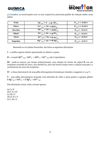 2
3) Considere as semirreações com os seus respectivos potenciais-padrão de redução dados nesta
tabela:
Baseando-se nos dados fornecidos, são feitas as seguintes afirmações:
I – o melhor agente redutor apresentado na tabela é a prata;
II – a reação ‫ܖ܈‬૛ା
(aq) + ۱‫ܝ‬૙
(s) → ‫ܖ܈‬૙
(s) + ۱‫ܝ‬૛ା
(aq) não é espontânea;
III – pode-se estocar, por tempo indeterminado, uma solução de nitrato de níquel II, em um
recipiente revestido de zinco, sem danificá-lo, pois não haverá reação entre a solução estocada e o
revestimento de zinco do recipiente;
IV – a força eletromotriz de uma pilha eletroquímica formada por chumbo e magnésio é 2,24 V;
V – uma pilha eletroquímica montada com eletrodos de cobre e prata possui a equação global:
૛	‫܏ۯ‬ା
(aq) + ۱‫ܝ‬૙
(s) → ૛	‫܏ۯ‬૙
(s) + ۱‫ܝ‬૛ା
(aq).
Das afirmações acima, estão corretas apenas:
(a) I e II
(b) I, II e IV
(c) III e V
(d) II, IV e V
(e) I, III e V
 