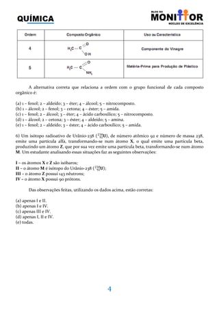 4
A alternativa correta que relaciona a ordem com o grupo funcional de cada composto
orgânico é:
(a) 1 – fenol; 2 – aldeído; 3 – éter; 4 – álcool; 5 – nitrocomposto.
(b) 1 – álcool; 2 – fenol; 3 – cetona; 4 – éster; 5 – amida.
(c) 1 – fenol; 2 – álcool; 3 – éter; 4 – ácido carboxílico; 5 – nitrocomposto.
(d) 1 – álcool; 2 – cetona; 3 – éster; 4 – aldeído; 5 – amina.
(e) 1 – fenol; 2 – aldeído; 3 – éster; 4 – ácido carboxílico; 5 – amida.
6) Um isótopo radioativo de Urânio-238 ሺ ‫܃‬ଽଶ
ଶଷ଼ ሻ, de número atômico 92 e número de massa 238,
emite uma partícula alfa, transformando-se num átomo X, o qual emite uma partícula beta,
produzindo um átomo Z, que por sua vez emite uma partícula beta, transformando-se num átomo
M. Um estudante analisando essas situações faz as seguintes observações:
I – os átomos X e Z são isóbaros;
II – o átomo M é isótopo do Urânio-238 ሺ ‫܃‬ଽଶ
ଶଷ଼ ሻ;
III – o átomo Z possui 143 nêutrons;
IV – o átomo X possui 90 prótons.
Das observações feitas, utilizando os dados acima, estão corretas:
(a) apenas I e II.
(b) apenas I e IV.
(c) apenas III e IV.
(d) apenas I, II e IV.
(e) todas.
 