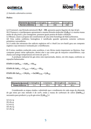5
7) Assinale a alternativa correta:
Dados:
(a) O metanol, cuja fórmula estrutural é ۶૜۱ − ‫,۶۽‬ apresenta quatro ligações do tipo ૈ (pi).
(b) O butano e o metilpropano apresentam a mesma fórmula molecular ሺ۱૝۶૚૙ሻ e a mesma massa
molar de 58 g/mol e, por conseguinte, possuem iguais pontos de fusão e ebulição.
(c) Metano, etano e propano são constituintes de uma série homóloga de hidrocarbonetos.
(d) Uma cadeia carbônica homogênea é ramificada quando apresenta somente carbonos
primários e secundários.
(e) A união das estruturas dos radicais orgânicos etil e t-butil (ou terc-butil) gera um composto
orgânico cuja estrutura é nomeada por 2-metilhexano.
8) O etino, também conhecido como acetileno, é um Alcino muito importante na Química. Esse
composto possui várias aplicações, dentre elas o uso como gás de maçarico oxiacetilênico, cuja
chama azul atinge temperaturas em torno de 3000 °C.
A produção industrial do gás etino está representada, abaixo, em três etapas, conforme as
equações balanceadas:
ETAPA I: ۱‫۽۱܉‬૜ሺ‫ܛ‬ሻ → ۱‫۽܉‬ሺ‫ܛ‬ሻ + ۱‫۽‬૛ሺ܏ሻ
ETAPA II: ۱‫۽܉‬ሺ‫ܛ‬ሻ + ૜	۱ሺ܏‫܎܉ܚ‬ሻ → ۱‫۱܉‬૛ሺ‫ܛ‬ሻ + ۱‫۽‬ሺ܏ሻ
ETAPA III: ۱‫۱܉‬૛ሺ‫ܛ‬ሻ + ૛	۶૛‫۽‬ሺ‫ܔ‬ሻ → ۱‫܉‬ሺ‫۶۽‬ሻ૛ሺ‫ܙ܉‬ሻ + ۱૛۶૛ሺ܏ሻ
Dados:
Considerando as etapas citadas e admitindo que o rendimento de cada etapa da obtenção
do gás etino por esse método é de 100%, então a massa de carbonato de cálcio ൫۱‫۽۱܉‬૜ሺ‫ܛ‬ሻ൯
necessária para produzir 5,2 g do gás etino ൫۱૛۶૛ሺ܏ሻ൯ é
(a) 20,0 g
(b) 18,5 g
(c) 16,0 g
(d) 26,0 g
(e) 28,0 g
 
