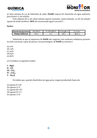 6
9) Uma amostra de 5 g de hidróxido de sódio ሺ‫۶۽܉ۼ‬ሻ impuro foi dissolvida em água suficiente
para formar 1 L de solução.
Uma alíquota de 10 mL dessa solução aquosa consumiu, numa titulação, 20 mL de solução
aquosa de ácido clorídrico ሺ۶۱‫ܔ‬ሻ de concentração igual 0,05 mol⋅L-1
.
Dados:
Admitindo-se que as impurezas do ‫۶۽܉ۼ‬ não reagiram com nenhuma substância presente
no meio reacional, o grau de pureza, em porcentagem, de ‫۶۽܉ۼ‬ na amostra é
(a) 10%
(b) 25%
(c) 40%
(d) 65%
(e) 80%
10) Considere os seguintes óxidos:
I – ‫;۽܏ۻ‬
II – ۱‫;۽‬
III – ۱‫۽‬૛;
IV – ۱‫۽ܚ‬૜;
V – ‫܉ۼ‬૛‫.۽‬
Os óxidos que, quando dissolvidos em água pura, reagem produzindo bases são
(a) apenas II e III.
(b) apenas I e V.
(c) apenas III e IV.
(d) apenas IV e V.
(e) apenas I e II.
 