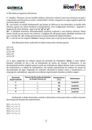 7
11) São dadas as seguintes afirmativas:
I – Joseph J. Thomson, em seu modelo atômico, descrevia o átomo como uma estrutura na qual a
carga positiva permanecia no centro, constituindo o núcleo, enquanto as cargas negativas giravam
em torno desse núcleo;
II – um átomo, no estado fundamental, que possui 20 elétrons na sua eletrosfera, ao perder dois
elétrons, gerará um cátion bivalente correspondente, com configuração eletrônica – segundo o
diagrama de Linus Pauling – igual a 1s2
2s2
2p6
3s2
3p6
;
III – a afinidade eletrônica (eletroafinidade) aumenta conforme o raio atômico diminui. Dessa
forma, devido ao seu menor raio atômico, o oxigênio (Z = 8) possui maior afinidade eletrônica do
que o enxofre (Z = 16), ambos pertencentes à mesma família da Tabela Periódica;
IV – o raio de um íon negativo (ânion) é sempre menor que o raio do átomo que lhe deu origem.
Das afirmações feitas, utilizando os dados acima,estão corretas apenas:
(a) I e II
(b) I e III
(c) II e III
(d) I e IV
(e) II e IV
12) A água oxigenada ou solução aquosa de peróxido de hidrogênio ሺ۶૛‫۽‬૛ሻ é uma espécie
bastante utilizada no dia a dia na desinfecção de lentes de contato e ferimentos. A sua
decomposição produz oxigênio gasoso e pode ser acelerada por alguns fatores como o incremento
da temperatura e a adição de catalisadores. Um estudo experimental da cinética da reação de
decomposição da água oxigenada foi realizado alterando-se fatores como a temperatura e o
emprego de catalisadores, seguindo as condições experimentais listadas na tabela a seguir:
Analisando os dados fornecidos, assinale a alternativa correta que indica a ordem crescente
dos tempos de duração dos experimentos.
(a) t1 < t2 < t3 < t4
(b) t3 < t4 < t2 < t1
(c) t3 < t2 < t1 < t4
(d) t4 < t2 < t3 < t1
(e) t1 < t3 < t4 < t2
 