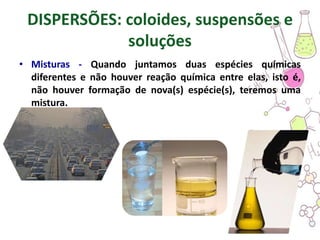 DISPERSÕES: coloides, suspensões e
soluções
• Misturas - Quando juntamos duas espécies químicas
diferentes e não houver reação química entre elas, isto é,
não houver formação de nova(s) espécie(s), teremos uma
mistura.
 