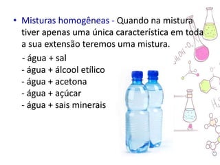 • Misturas homogêneas - Quando na mistura
tiver apenas uma única característica em toda
a sua extensão teremos uma mistura.
- água + sal
- água + álcool etílico
- água + acetona
- água + açúcar
- água + sais minerais
 