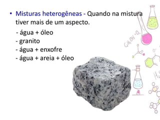 • Misturas heterogêneas - Quando na mistura
tiver mais de um aspecto.
- água + óleo
- granito
- água + enxofre
- água + areia + óleo
 